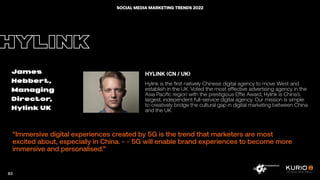 “Immersive digital experiences created by 5G is the trend that marketers are most
excited about, especially in China. - - 5G will enable brand experiences to become more
immersive and personalised.”
HYLINK
James
Hebbert,
Managing
Director,
Hylink UK
HYLINK (CN / UK)
Hylink is the first natively Chinese digital agency to move West and
establish in the UK. Voted the most effective advertising agency in the
Asia Pacific region with the prestigious Effie Award, Hylink is China’s
largest, independent full-service digital agency. Our mission is simple:
to creatively bridge the cultural gap in digital marketing between China
and the UK.
83
SOCIAL MEDIA MARKETING TRENDS 2022
 