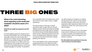 SOCIAL MEDIA MARKETING TRENDS 2022
What is the most interesting
trend regarding social media that
marketers should be aware of in
2022?
What 5G can enable (as opposed to just 5G
itself)
Immersive digital experiences created by 5G is
the trend that marketers are most excited about,
especially in China. As a vast country with a
population of 1.4 billion and one official language,
this set-up has benefits: it allows for new tech-
nology and innovation to be rolled out far more
effectively than new innovation across Europe
that must be reformatted based on country and
multiple languages for example. The pandemic
THREE BIG ONES
has accelerated China’s 5G infrastructure, which
will continue to have a direct impact on digital
experiences.
As a result, brands in China are no longer
restricted to static images, GIFs and carousel
displays. Instead, ads are becoming increasingly
personalised and memorable. Take for example
how 5G has transformed 2D billboard advertise-
ments into eye-catching 3D experiences all over
China. As people pass by billboards, products
can jump out and swirl around them, instantly
grabbing their attention.
As for personalisation, 5G is revolutionising the
shopping experience, both offline and online.
Offline: a 5G-powered augmented reality mirror
can allow shoppers to virtually try on clothing
and experiment with colours and sizes before
purchase. Whereas online, users can access
augmented reality experiences directly from their
smartphone camera. Tech will continue to drive
O2O innovation.
Combined with the power of AI, in a live stream
hosts could be holding up the same product
to millions of people, and simultaneously, each
individual viewer’s name could appear on the
product in real time.
5G will enable brand experiences to become
more immersive and personalised.
84
 