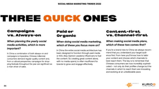 SOCIAL MEDIA MARKETING TRENDS 2022
Campaigns
vs. Always-on
When planning the yearly social
media activities, which is more
important?
In China a combination of both always-on and
campaigns is imperative. Chinese millennial
consumers demand regular quality content and,
from a cultural perspective, campaigns for shop-
ping festivals throughout the year are significant as
a main driver of sales.
Paid or
Organic
When doing social media marketing,
which of these you focus more on?
In China the entire social media architecture has
been designed to function through paid media
or KOL (Key Opinion Leaders) influencers to fuel
the content. So creating great content alone,
with no media spend, is often insufficient for
brands to grow and engage effectively.
Content-first
vs. Channel-first
When making social media plans,
which of these two comes first?
If you’re a brand new to China we always recom-
mend that you understand your target audi-
ence first. From here you’ll know how to tailor
your content and choose which channels to
best reach them. The key is to remember that
Chinese consumers are now incredibly sophisti-
cated – not only do their profiles change but the
channels in which to reach them are innovating
and evolving at an unbelievable pace.
THREE QUICK ONES
86
 