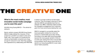 SOCIAL MEDIA MARKETING TRENDS 2022
THE CREATIVE ONE
What is the most creative, most
innovative social media campaign
you’ve seen this year?
WULING Hong Guang MINI EV – The vehicle for
everyone
Electric vehicle company WULING Hong Guang
MINI EV initially defined the character of their
product as a small EV car subject to less-strict
traffic rules. They sought to re-positioned the
vehicle as fashionable, convenient and cheap
enough for everyone to own. Next they updated
their appearance by collaborating with PANTONE
to attract a younger audience as their target
customer. They encouraged customers to deco-
rate their MINI EV and playfully treat them as
Lifestyle Toys (潮玩). Celebrities helped amplify
the message as engagement from customers
grew from buzz around personalising their cars.
MINI EV managed to successfully adjust the
brand perception entirely from a low-end
product to a fashionable good value vehicle.
According to the sales data Hong Guang MINI
became the most popular vehicle in China for
an entire year ranking them first in annual sales
among sedans. Some reports show that as an
electric car, Hong Guang MINI EV is even rated
above Tesla’s popularity.
87
 