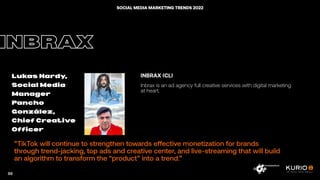 ”TikTok will continue to strengthen towards effective monetization for brands
through trend-jacking, top ads and creative center, and live-streaming that will build
an algorithm to transform the “product” into a trend.”
INBRAX
Lukas Hardy,
Social Media
Manager
Pancho
González,
Chief Creative
Officer
INBRAX (CL)
Inbrax is an ad agency full creative services with digital marketing
at heart.
88
SOCIAL MEDIA MARKETING TRENDS 2022
 