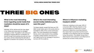 SOCIAL MEDIA MARKETING TRENDS 2022
What is the most interesting
trend regarding social media that
marketers should be aware of in
2022?
Definitely, TikTok will become the main player
in the market and a key piece for all digital
marketers in 2022. The platform will continue to
strengthen towards effective monetization for
brands through trend-jacking, top ads and crea-
tive center, and live-streaming that will build an
algorithm to transform the “product” into a trend.
THREE BIG ONES
What is the most interesting
(social media) statistics you’ve
seen this year?
The latest statistic reveals that there are 3.78
billion social media users in the world, which is
equivalent to 48% of the current world popu-
lation. The most interesting is the Instagram
Stories, which invite brands to the possibility
of greater creative freedom and become a
very helpful tool for the campaign to become a
success with the audience.
Where is influencer marketing
headed in 2022?
Influencer marketing is at its peak. 49% of
consumers affirm that they depend on the
recommendations of influencers in social
networks to determine a purchase decision,
this means that if consumers trust the recom-
mendation of an influencer, they are more likely
to buy the product. This statistic shows that in
2022 brands must continue to use influencers to
achieve the success of their product.
89
 