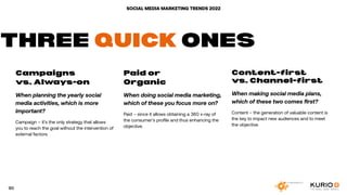 SOCIAL MEDIA MARKETING TRENDS 2022
Campaigns
vs. Always-on
When planning the yearly social
media activities, which is more
important?
Campaign – it’s the only strategy that allows
you to reach the goal without the intervention of
external factors.
Paid or
Organic
When doing social media marketing,
which of these you focus more on?
Paid – since it allows obtaining a 360 x-ray of
the consumer’s profile and thus enhancing the
objective.
Content-first
vs. Channel-first
When making social media plans,
which of these two comes first?
Content – the generation of valuable content is
the key to impact new audiences and to meet
the objective.
THREE QUICK ONES
90
 