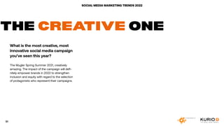 SOCIAL MEDIA MARKETING TRENDS 2022
THE CREATIVE ONE
What is the most creative, most
innovative social media campaign
you’ve seen this year?
The Mugler Spring Summer 2021, creatively
amazing. The impact of the campaign will defi-
nitely empower brands in 2022 to strengthen
inclusion and equity with regard to the selection
of protagonists who represent their campaigns.
91
 