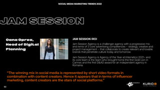 “The winning mix in social media is represented by short video formats in
combination with content creators. Hence it appears that in terms of influencer
marketing, content creators are the stars of social platforms.”
JAM SESSION
Oana Oprea,
Head of Digital
Planning
JAM SESSION (RO)
Jam Session Agency is a challenger agency with a progressive mix
and remix of 3 core advertising competences – strategy, creative and
project management – that collaborate to create relevant and lovable
brands that penetrate culture today and tomorrow.
Jam Session Agency is Agency of the Year at Internetics 2021¬ and
its core team is the team who brought home the first Gold Lion in
Cannes and the first D&AD award for an independent agency in
Romania.
92
SOCIAL MEDIA MARKETING TRENDS 2022
 
