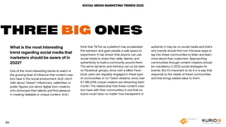 SOCIAL MEDIA MARKETING TRENDS 2022
What is the most interesting
trend regarding social media that
marketers should be aware of in
2022?
One of the most interesting trends to watch is
the growing level of influence that content crea-
tors have in the social environment. And I don’t
refer about “classic” influencers, celebrities, or
public figures, but about digital-born creators
who showcase their talents and find pleasure
in creating relatable or unique content. And I
THREE BIG ONES
think that TikTok as a platform has accelerated
this behavior and gave people a safe space to
experiment. It has shown that anyone can use
social media to share their skills, talents, and
authenticity to build a community around them.
The same dynamic and intimacy can so be seen
on Facebook groups, since over a billion Face-
book users are regularly engaged in these type
of communities or on Twitch streams, since over
8.7 MILLION unique creators are streaming each
month. The relationship that these content crea-
tors have with their communities is one that no
brand could have, no matter how transparent or
authentic it may be on social media and that’s
why brands should find non-intrusive-ways to
tap into these communities to listen and learn
more about their customers. Approaching
communities through content creators should
be mandatory in 2022 social strategies for
brands. But it’s important to do it in a way that
responds to the needs of these communities
and that brings added value to them.
93
 