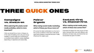 SOCIAL MEDIA MARKETING TRENDS 2022
Campaigns
vs. Always-on
When planning the yearly social
media activities, which is more
important?
I think we should focus more on Always-on,
in the need of building more unity and recog-
nizability in social media and contributing to
a consistent brand platform, easily adaptable
depending on objectives and seasonality.
Paid or
Organic
When doing social media marketing,
which of these you focus more on?
Of course, the ideal combination is a mix, but in
the current conditions I think that a well-devel-
oped paid strategy is essential because it really
influences the organic part.
Content-first
vs. Channel-first
When making social media plans,
which of these two comes first?
Channels are always the main source of inspi-
ration, because they come with different user
behaviors, formats, tools, and trends that can
incorporate any type of content.
THREE QUICK ONES
95
 