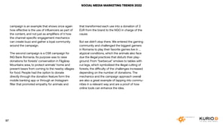 SOCIAL MEDIA MARKETING TRENDS 2022
that transformed each use into a donation of 3
EUR from the brand to the NGO in charge of the
cause.
But we didn’t stop there. We entered the gaming
community and challenged the biggest gamers
in Romania to play their favorite games live in ...
atypical conditions, which the animals also face
due the illegal practices that disturb their play-
ground. From “barbecue” smokes to tables with
cut legs, which symbolized the illegal cutting of
forests, the difficulty of the challenges increased
depending on the number of donations. The
mechanics and the campaign approach overall
are also a great example of tapping into commu-
nities in a relevant way and are a proof of how
online tools can enhance the idea.
campaign is an example that shows once again
how effective is the use of influencers as part of
the content, and not just as amplifiers of it how
the channel-specific engagement mechanics
can create buzz and gather a loyal community
around the campaign.
The second campaign is a CSR campaign for
ING Bank Romania. Its purpose was to raise
donations for forests’ conservation in Făgăraș
Mountains area, to protect animals’ home and
prevent bears from coming to the nearby villages
for food. People had the option to donate
directly through the donation feature form the
mobile banking app or through an Instagram
filter that promoted empathy for animals and
97
 