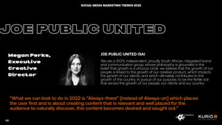 ”What we can look to do in 2022 is “Always-there” [instead of Always-on] which places
the user first and is about creating content that is relevant and well placed for the
audience to naturally discover, this content becomes desired and sought out.”
JOE PUBLIC UNITED
Megan Perks,
Executive
Creative
Director
JOE PUBLIC UNITED (SA)
We are a 100% independent, proudly South African, integrated brand
and communication group, whose philosophy is grounded in the
belief that growth is a virtuous circle: we believe that the growth of our
people is linked to the growth of our creative product, which impacts
the growth of our clients, and which ultimately contributes to the
growth of the country. In pursuit of our purpose, to be the fertile soil
that serves the growth of our people, our clients and our country.
98
SOCIAL MEDIA MARKETING TRENDS 2022
 