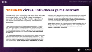 The influencer game is changing with virtual stars. They offer
brands the chance to craft perfect brand ambassadors,
especially with the help of AI. But there lies a question: will
virtual ones form deep and long-lasting bonds with real
audiences?
SOCIAL MEDIA MARKETING TRENDS 10
2024
“As we step into 2024, the social media landscape is experiencing a dynamic
shift, driven by a confluence of evolving trends across channels, culture, and
behavior. - - [One of the most important trends is the] Rise of virtual influencers:
AI-powered virtual influencers could play a significant role in promoting brands
and engaging with consumers in the metaverse.” Dhruv Gaur, Digital Planning
Lead, Medulla
“We already feel a massive shift in how brand and influencer synergy transformed
into a long-term partnership rather than just a one-time collaboration. - - Also,
Generative AI takes part – there are some signs of virtual influencers, aka digital
characters created by AI and acting as an influencer online, gaining more popu-
larity and fascination.“ Aurelija Plioplytė, Head of Digital & Social, Not Perfect
TREND #3 Virtual influencers go mainstream
“The rise of virtual influencers and computer-generated imagery (CGI) characters
is expected to continue. These digital creations provide brands with complete
control over the content and messaging, although they may raise questions of
authenticity. Virtual influencers are particularly appealing in industries like fashion
and beauty.” James Hebbert, Managing Director, Hylink UK
“We are already seeing the rise of virtual influencers. Expect this to keep rising. Lil
Miquel – a virtual influencer with millions of followers – had already collaborated
with Calvin Klein, Dior, and Prada. So yes, the virtual has become the real.”
Shantesh S Row, Creative Director, Liwa
 