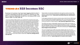 Business-to-business may have been lagging behind when it
comes to leveraging social. But in 2024 it is catching up. Fast.
B2B companies will greatly benefit from the lessons B2C ones
have to offer. It is H2H, after all.
SOCIAL MEDIA MARKETING TRENDS 11
2024
“Those born between 1996 and 2012, now constitute 64% of business buyers today.
And yet, while younger generations are becoming more prominent in the workplace as
decision makers, many marketers have not yet acknowledged the generational shift
in B2B marketing. In the last few years, brands have made strides in B2C marketing to
cater to this new generation. They’ve carefully considered the channels to best reach
them, and they’ve tailored the content they create to their specific platform behaviors.
The question is, have brands done enough to pivot their B2B marketing? - - Like the
world of B2C marketing, B2B needs to evolve how they speak to consumers if they
want to cultivate growth. B2B marketers will need to reinvent how they approach their
audiences and move away from seeing them through their “work persona”. Instead of
addressing them as someone who makes decisions on behalf of a business, brands
need to see these audiences from a wider angle if they want to build their brand and
create rapport. - - Similar principles from B2C marketing need to be applied if brands
want to build and nurture these audience relationships.” Sarah Yim, Strategy Director,
Zulu Alpha Kilo
TREND #4 B2B becomes B2C
“Social media is not only about entertainment, but is seen as a prime source of infor-
mation for many and becomes the first step in the [B2B] sales funnel no matter where
the sales are being finalized.” Sylwia Rytel, Social Media Supervisor, 180heartbeats +
JUNG v MATT
“In this regard, audiovisual will continue to stand as a key content format in B2B through
short-form videos, which are already widespread in B2C. In an environment where the
amount of information that decision-makers receive is massive, it is essential to be
concise and dynamic to capture attention.“ Alex Casanovas, Digital Director, Atrevia
“Since B2B social media is usually globally understood as just LinkedIn communication, it is
super interesting that there is more of the business buzz going on on TikTok – as businesses
that orient especially in business solutions, digital tools, and products target more and more
industry on TikTok, as they speak on how to help other businesses grow.” Aurelija Plioplytė,
Head of Digital & Social, Not Perfect
“The most noticeable trend in B2B social media marketing right now is the rise of
authentic storytelling. B2B brands are ditching the stiff corporate speak and embracing
narratives that resonate on a human level. It’s no longer just about stats and figures;
it’s about the people behind the business and the stories that make the company tick
-branded content & sometimes even branded entertainment. B2B marketing also typi-
cally tends to be given a lot more time and patience than B2C, so that makes this trend
potentially very effective.“ Gautam Reghunath, Co-founder & CEO, Talented
 