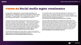 A huge shift is happening in social media marketing. It is
happening on the tables, screens and sheets of social media
managers. The generative AI is reshaping the way we work.
Let’s embrace the rebirth – and make the most of it.
SOCIAL MEDIA MARKETING TRENDS 13
2024
“Generative AI will be the death of repetitive tasks. It might seem like a small thing
compared to the potential and high expectations of AI, but this will be the core change
that will start a new era in social media marketing. - - All the time spent scheduling
posts, desk social listening, data processing, responding to inquiries, or extensive
graphic design work will be saved through AI optimization, which will free up human
resources for more strategic and creative activities. The access to instant insights and
the automation of creative templates (copywriting and design) will give marketers the
mental space to focus on the most valuable asset humanity can add to this field:
creativity.” Oana Oprea, Head of Digital Planning, Jam Session Agency
“By simply helping with ideation and content creation, AI will allow communicators to
spend more time on relationships with stakeholders and audiences and invest more into
creative processes and quality content that holds high relevance.”
Stefanie Söhnchen, Vice President Digital, PIABO Communications
TREND #6 Social media mgmt renaissance
“For all the talk and column inches written about Generative AI in 2023, when it comes
to social media in 2024 it is going to be a blockbuster year of constant evolution.
Constant evolution in the quality and capability of AI on one hand and marketers on the
other hand defining and evolving the role that AI will play in helping them identify, create,
and deliver actual value to the work they undertake.”
Trevor Crossman, CX and Digital Transformation Director, The Hallway
“As we look towards 2024, generative AI is definitely going to shake things up in all
things social. What’s really exciting here is the impact on content production. With AI,
we’re talking about creating and tweaking content at a pace and scale we’ve never seen
before. This is huge because it means we can boost our content creation capabilities
using the same resources, cutting down on both time and costs. - - With that in mind, I
think it’s really important to strike a balance where AI meets human creativity. We don’t
want our content to feel too robotic or dystopian, we still want our content grounded
and genuine. We are looking at a collaborative future where AI and human creativity
work hand in hand to produce content that’s both cool, efficient, and authentic.“
Daiana Khaidargaliyeva, Account Manager, Osaka Labs
 