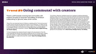 There’s a shift towards nurturing real communities with
creators, focusing on long-term storytelling. It’s all about
collaborating for genuine, value-driven stories.
SOCIAL MEDIA MARKETING TRENDS 16
2024
“One of the most important trends of influencer marketing will be “Communal success”.
In 2024, anyone will have the openness & power to be an influencer, no matter the size
of the community. What should they do in order to make it on FYP? Not to impress with
an extravagant lifestyle or viral trends, but to bring highly relevant and informational
content from their area of expertise or interest.” Oana Oprea, Head of Digital Planning,
Jam Session Agency
“In these changing times, brands will need to adapt to the new dynamic of the influ-
encer landscape and reinvent their influencer playbooks. Be it for driving reach, creating
social-first content, or creative partnerships, this new era will see brands collaborate
with their partners to create community-first content.” Sarah Yim, Strategy Director,
Zulu Alpha Kilo
Trend #9 Going communal with creators
“In its infancy, influencer marketing served as an antidote to polished advertising,
injecting a dose of humanity into an otherwise perfected and impersonal landscape.
Influencers invited us in, showcasing their homes, pets, and loved ones. The connec-
tion felt more akin to genuine friendship than a sales pitch. However, as influencers
influenced, and sponsored posts proliferated, this dynamic took a noticeable turn.
What was once ‘real’ and ‘personal’ began to feel ‘staged’ and ‘transactional’. A collec-
tive ‘it’s not me, it’s you’ moment ensued, echoed in the most recent Australia Talks
survey, whereby, a mere 3% of Australians expressed trust in social media influencers.
So, who will take the ‘hot people’s’ job? Brace for a mosaic of influences, with a diverse
array of talent - chefs, artists, skaters, nail technicians - reshaping cultural preferences.
Adidas’ global Originals work and Troy Sivan’s Tsu Lange Yor launches provide an early
glimpse into this paradigm shift.” Olivia Hussey, Strategic Planner, The Hallway
 