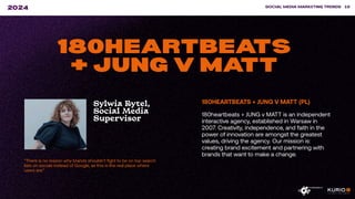 ”There is no reason why brands shouldn’t fight to be on top search
lists on socials instead of Google, as this is the real place where
users are.”
SOCIAL MEDIA MARKETING TRENDS 19
2024
180HEARTBEATS
+ JUNG V MATT
Sylwia Rytel,
Social Media
Supervisor
180HEARTBEATS + JUNG V MATT (PL)
180heartbeats + JUNG v MATT is an independent
interactive agency, established in Warsaw in
2007. Creativity, independence, and faith in the
power of innovation are amongst the greatest
values, driving the agency. Our mission is:
creating brand excitement and partnering with
brands that want to make a change.
 
