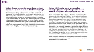 What do you see as the most interesting
trend for social media in B2B marketing?
Because of various target audiences being present on social media, we
will see that some of the regular B2B content is getting transformed into
B2C. Social media is not only about entertainment, but is seen as a prime
source of information for many and becomes the first step in the sales
funnel no matter where the sales are being finalized. Due to this shift more
influencers and experts (also from inside the company) will be asked to
collaborate and create assets. Well-crafted content based on the knowl-
edge gathered from comments and DM’s left by actual product users will
build a base that can be later used in other marketing activities. No matter
whom we are talking to, we are still building a brand’s image.
What will be the most interesting
emerging trend regarding socialmedia
that marketers should know in 2024?
Social media in 2024 will be fully about information and interaction. For
years we have been searching for answers on YouTube, but now we add
TikTok and Instagram to the mix especially when it comes to recommen-
dations. Best restaurants in town, how-to’s to math quizzes or in-depth
essays - everything is there presented by content creators in snackable
form. There is no reason why brands shouldn’t fight to be on top search
lists on socials instead of Google, as this is the real place where users are.
Creating content in this way, that is both informative (but not boring!) and
entertaining is key to building awareness. Customer care where the brand
comes forward and enters the conversation (ex. interacts with the user on
their channel or leaves a comment) will become more frequent as it’s a
great tool to scan for UGC creators that can later be used in communica-
tion. This will also highlight that the brand is open and does not take itself
too seriously which is something we all want to avoid.
When it comes to metrics we will look more into engagement (especially
shares in videos) than usual awareness, it’ll be key to resonate with the
audience and not only reach them.
SOCIAL MEDIA MARKETING TRENDS 2021 SOCIAL MEDIA MARKETING TRENDS 21
2024
 