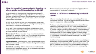 How do you think generative AI is going to
shape social media marketing in 2024?
AI has exceeded any expectations we might have had by the end of
2022. It is a game changing technology that will have a clear impact on
countless social, economic, political, and cultural aspects. In Social Media
Marketing, AI tools that allow us to generate text or audiovisual content,
have multiplied exponentially.
In 2024, we will see how we move from experimentation with all these
tools to widespread use of them, both for content generation and predic-
tive analytics to improve the user experience.
AI will allow a much more effective and faster management of social
media marketing by automating part of the creative process and having
an impact essentially on three aspects:
Data analysis: AI allows us to analyze a huge amount of data to better
understand our audiences and offer them the content they are expecting.
We are heading towards an ultra-personalization that allows us to
increase engagement with the user.
Content generation: The production of graphic and audiovisual content
will become increasingly accessible and faster, allowing real-time adapta-
tion to the user’s needs.
Social Media Advertising: With the widespread use of artificial intelli-
gence tools such as Meta’s AI Sandbox, we can generate more dynamic
and personalized ads for our campaigns.
If some risks are properly managed, AI can become highly beneficial for
users as well as for social media or marketers.
Where is influencer marketing headed in
2024?
Influencer marketing will continue to grow exponentially, offering new
opportunities for brands. In 2024, two essential aspects will become very
important: transparency and accountability.
For the user to trust the relationship between the brand and influencer,
transparency must be total from the point of view of the collaboration
agreement. This lack of transparency and some abuses have meant a loss
of credibility that has impacted the effectiveness of influencer marketing
actions. It is very likely that we will see how self-regulation spreads or how
regulations such as the French one that regulates the activity of influ-
encers, become more widespread in the different markets. This will enable
us to consolidate and enhance influencer marketing as a key digital
marketing strategy.
In addition to transparency, users are going to demand accountability and
engagement, both from brands as well as influencers. Those brands that
carry out actions with influencers that are aligned with their values and
with the challenges and concerns of our society, will see how the ROI of
their actions increases and how they achieve a more solid storytelling.
SOCIAL MEDIA MARKETING TRENDS 2021 SOCIAL MEDIA MARKETING TRENDS 26
2024
 