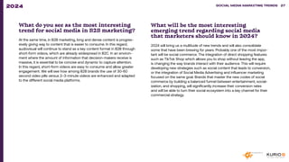 What do you see as the most interesting
trend for social media in B2B marketing?
At the same time, in B2B marketing, long and dense content is progres-
sively giving way to content that is easier to consume. In this regard,
audiovisual will continue to stand as a key content format in B2B through
short-form videos, which are already widespread in B2C. In an environ-
ment where the amount of information that decision-makers receive is
massive, it is essential to be concise and dynamic to capture attention.
In this regard, short-form videos are easy to consume and allow greater
engagement. We will see how among B2B brands the use of 30-60
second video pills versus 2–3-minute videos are enhanced and adapted
to the different social media platforms.
What will be the most interesting
emerging trend regarding social media
that marketers should know in 2024?
2024 will bring us a multitude of new trends and will also consolidate
some that have been brewing for years. Probably one of the most impor-
tant will be social commerce. The integration of direct shopping features
such as TikTok Shop which allows you to shop without leaving the app,
is changing the way brands interact with their audience. This will require
developing new strategies such as social content that leads to conversion,
or the integration of Social Media Advertising and influencer marketing
focused on the same goal. Brands that master the new codes of social
commerce by building a balanced funnel between entertainment, social-
ization, and shopping, will significantly increase their conversion rates
and will be able to turn their social ecosystem into a key channel for their
commercial strategy.
SOCIAL MEDIA MARKETING TRENDS 2021 SOCIAL MEDIA MARKETING TRENDS 27
2024
 