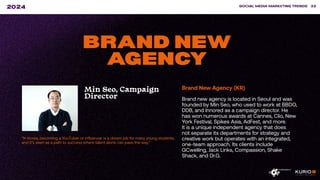 “In Korea, becoming a YouTuber or influencer is a dream job for many young students,
and it’s seen as a path to success where talent alone can pave the way.”
SOCIAL MEDIA MARKETING TRENDS 32
2024
BRAND NEW
AGENCY
Min Seo, Campaign
Director
Brand New Agency (KR)
Brand new agency is located in Seoul and was
founded by Min Seo, who used to work at BBDO,
DDB, and Innored as a campaign director. He
has won numerous awards at Cannes, Clio, New
York Festival, Spikes Asia, AdFest, and more.
It is a unique independent agency that does
not separate its departments for strategy and
creative work but operates with an integrated,
one-team approach. Its clients include
GCwelling, Jack Links, Compassion, Shake
Shack, and Dr.G.
 