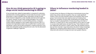 How do you think generative AI is going to
shape social media marketing in 2024?
AI has primarily been utilized by large platform companies for optimizing
advertisements, including targeting. In social media, the process of adver-
tising feeds or videos inevitably involves optimization through the plat-
form’s inherent AI algorithms, a step naturally expected by both agencies
and clients. However, AI hasn’t been actively leveraged in the content
creation stage until recently. In a recent bidding process, I compared
content made by designers to that created using AI, and from DALL-E 3
onwards, the AI-generated content was so perfect that it could be used
seamlessly. It seems that AI will be employed in creative production much
earlier than anticipated, greatly saving time and costs. Yet, this will present
a significant challenge to agencies.
Where is influencer marketing headed in
2024?
In South Korea, the influence of influencers is tremendously strong. Even
before they achieve national recognition, they can create significant
clusters of fans and enjoy absolute support and popularity within those
groups. Some brands have seen great success by increasing these
influencers’ recognition through public broadcasting and actively using
them as models in advertisements. In Korea, becoming a YouTuber or
influencer is a dream job for many young students, and it’s seen as a path
to success where talent alone can pave the way. These influencers don’t
just collaborate with brands to create content; they also develop products
and use their channels in ways that perform the role of media, increasingly
infiltrating the marketing sphere. Beyond 2024, it’s anticipated that new
influencers will continue to emerge and exert even greater influence.
SOCIAL MEDIA MARKETING TRENDS 2021 SOCIAL MEDIA MARKETING TRENDS 33
2024
 
