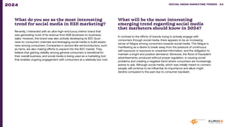 What do you see as the most interesting
trend for social media in B2B marketing?
Recently, I interacted with an ultra-high-end luxury interior brand that
was generating most of its revenue from B2B (business-to-business)
sales. However, this brand was also actively developing its B2C (busi-
ness-to-consumer) channels and leveraging social media to build aware-
ness among consumers. Companies in sectors like semiconductors, such
as Hynix, are also making efforts to expand into the B2C market. They
believe that gaining visibility among general consumers is beneficial for
their overall business, and social media is being used as a marketing tool
that enables ongoing engagement with consumers at a relatively low cost.
What will be the most interesting
emerging trend regarding social media
that marketers should know in 2024?
In contrast to the efforts of brands trying to actively engage with
consumers through social media, there appears to be an increasing
sense of fatigue among consumers towards social media. This fatigue is
manifesting as a desire to break away from the pressure of continuous
self-exposure or exposure to unwanted information, and the obligation to
maintain a bright and positive demeanor. Moreover, the flood of fraudulent
advertisements, produced without proper regulation, is causing social
problems and creating a negative trend where consumers are increasingly
averse to ads. Although social media, which was initially meant to connect
people, will continue to be influential, its importance and allure might
decline compared to the past due to consumer backlash.
SOCIAL MEDIA MARKETING TRENDS 2021 SOCIAL MEDIA MARKETING TRENDS 34
2024
 