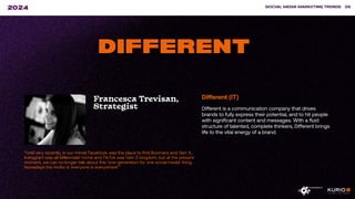 ”Until very recently, in our minds Facebook was the place to find Boomers and Gen X,
Instagram was all Millennials’ home and TikTok was Gen Z kingdom, but at the present
moment, we can no longer talk about this ‘one-generation for one social media’ thing.
Nowadays the motto is ‘everyone is everywhere’.”
SOCIAL MEDIA MARKETING TRENDS 38
2024
DIFFERENT
Francesca Trevisan,
Strategist
Different (IT)
Different is a communication company that drives
brands to fully express their potential, and to hit people
with significant content and messages. With a fluid
structure of talented, complete thinkers, Different brings
life to the vital energy of a brand.
 