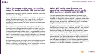 What do you see as the most interesting
trend for social media in B2B marketing?
If we are talking business-to-business marketing, who better than profes-
sionals can spark the dialogue?
In our very customer-centric society, where everything is thought out and
created with the recipient in mind, there is (and will be) a shift in focus,
having the opinions that matter going from influencers to the profes-
sionals in that specific field, who are quickly becoming full-fledged brand
ambassadors.
This kind of advocacy is structured to validate the brands’ values and
qualities through a professional’s point of view, which makes them more
secure in the eyes of both the general public, but especially potential
other professional prospects. Matter of fact, if someone like an influencer
or a loyal customer says that a product is good, B2C prospects may trust
them. If a professional who knows and uses that product on a daily basis
says so, other professionals will definitely perceive their opinion as much
more reliable.
By implementing employer, partner, and expert advocacy, leveraging their
expertise and authority in that specific area, brands can improve their
visibility and strength in the market very quickly and effectively, improving
awareness and trust that can ultimately result in more sales.
What will be the most interesting
emerging trend regarding social media
that marketers should know in 2024?
The most interesting trend emerging in the social media field is their
emerging intergenerational nature. Until very recently, in our minds Face-
book was the place to find Boomers and Gen X, Instagram was all Millen-
nials’ home and TikTok was Gen Z kingdom, but at the present moment,
we can no longer talk about this “one-generation for one social media”
thing. Nowadays the motto is “everyone is everywhere”.
Every generation is present on each platform, coexisting without touching
each other, since Boomers, Gen X, Millennials, and Gen Z have their own
personal, unique way of navigating social media (encouraged by the
algorithm that makes them find what they like). We experience different
versions of social platforms, depending on the audience using them.
In this new multifaceted and ultra-segmented reality, marketers should
keep in mind that, from now on, they should not talk to a generation on
its “assigned” social media, but rather take on a multi-channel approach
that goes beyond generations and thus responds to a certain behavior
or mindset, intercepting the targets and niches while they use Facebook,
Instagram, TikTok, etc. with content that truly speaks to them.
SOCIAL MEDIA MARKETING TRENDS 2021 SOCIAL MEDIA MARKETING TRENDS 40
2024
 