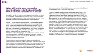 What will be the most interesting
emerging trend regarding social media
that marketers should know in 2024?
SS: In 2024, Gen Zs are making ‘meaningful connections’ their top priority
on social media. This transition may not have been a conscious choice,
but rather an organic evolution of what social media has come for them,
especially Instagram, mirroring the behaviors of this generation.
For Gen Z, the era of social media serving as a grand stage for sharing
content with the world or participating in public forums has gradually
faded. Instead, this generation has adopted social media as a tool to
create intimate circles and nurture close connections with their friends
and family. This translates into a preference for liking stories, and sharing
reels or memes through DMs, rather than sharing their content with the
world or engaging with it in conventional ways.
While this transformation highlights the significance of fostering personal
connections, it poses challenges for marketers in terms of tracking
engagement in dark social—a territory that’s off-limits to conventional
social listening and analytics tools.
However, this shift acts as a catalyst for brands to reevaluate their
preferred tracking metrics, as well as their content. Instead of measuring a
content’s performance based solely on likes or comments, marketers may
now lean towards tracking success through the number of shares. This
shift also calls for them to pivot their focus into creating content that reso-
nates with these tight-knit connections. A question for marketers to ask
themselves would be: “What relatable content can I create that will inspire
my audience to share it within their inner circle?”
OH: If 2023 were an anthem, it would undoubtedly be No Doubt’s ‘Just
A Girl’. Between the World Cup, Barbie, and the Uniqlo x Sofia Coppola
collaboration, the year was marked by a powerful reclaiming of ‘girl’. The
girlhood renaissance cast a light on the multifaceted experience of ‘being
a girl’, capturing the pain, beauty, loneliness, fun, and, at times, awkward-
ness. Social media, acting as a pivotal force, played a crucial role in fueling
this resurgence. TikTok challenged traditional notions of femininity, trans-
forming everything from math to cardio and dinner into girl-powered
expressions. Miley Cyrus’, ‘Flowers’, emerged as the top-streamed song,
globally, on Spotify, Girlhood, and Girlblogsphere emerged as new digital
spaces, and Instagram paid tribute to female icons like Stevie Nicks, Chloe
Sevingy, and Pamela Anderson. As we journey into 2024, it will be inter-
esting to see how the girlhood narrative evolves. If Sofia Coppola’s ‘Pris-
cilla’, Madonna’s worldwide tour, and Louise Bourgeois’ Australian showing
are anything to go off of, I expect (and hope for) more nuanced discus-
sions about the performance of womanhood. But only time will tell.
SOCIAL MEDIA MARKETING TRENDS 2021 SOCIAL MEDIA MARKETING TRENDS 44
2024
 