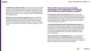 Localisation and cultural sensitivity: In international marketing, especially
in China, understanding local nuances and cultural sensitivities is critical.
B2B social media strategies should be adapted to resonate with Chinese
businesses and decision-makers. This includes using language appropri-
ately, respecting cultural norms, and aligning content with the preferences
of the target audience.
Ephemeral content for real-time engagement: Platforms like WeChat
and Weibo support ephemeral content, which disappears after a short
period. B2B marketers can leverage this feature for real-time updates,
behind-the-scenes glimpses, and event coverage. This approach adds a
human touch to B2B brands and keeps the audience engaged on social
media.
What will be the most interesting
emerging trend regarding social media
that marketers should know in 2024?
User-generated content for social impact: Brands may encourage
user-generated content (UGC) that aligns with social and environmental
causes. Campaigns that involve users in sharing their stories, experiences,
and initiatives for positive change can foster a sense of community and
create a collective impact. Social media channels will serve as platforms
for amplifying these user narratives.
Incorporating ESG (Environmental, Social, Governance) metrics: Envi-
ronmental, social, and governance considerations are becoming integral
components of corporate strategies. Marketers may increasingly incorpo-
rate ESG metrics into their social media communications, demonstrating
a commitment to responsible business practices. Highlighting corpo-
rate social responsibility initiatives can resonate positively with socially
conscious audiences.
Global collaboration for sustainable goals: Brands may collaborate on
a global scale to address sustainability challenges. Social media plat-
forms can serve as hubs for collective action, where brands join forces to
address environmental issues or contribute to social causes. Collaborative
efforts can amplify impact and enhance brand credibility.
SOCIAL MEDIA MARKETING TRENDS 2021 SOCIAL MEDIA MARKETING TRENDS 49
2024
 