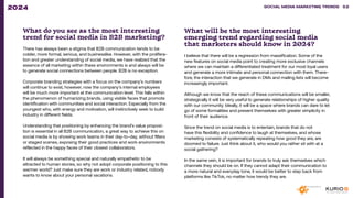 What do you see as the most interesting
trend for social media in B2B marketing?
There has always been a stigma that B2B communication tends to be
colder, more formal, serious, and businesslike. However, with the prolifera-
tion and greater understanding of social media, we have realized that the
essence of all marketing within these environments is and always will be
to generate social connections between people. B2B is no exception.
Corporate branding strategies with a focus on the company’s numbers
will continue to exist, however, now the company’s internal employees
will be much more important at the communication level. This falls within
the phenomenon of humanizing brands, using visible faces that promote
identification with communities and social interaction. Especially from the
youngest who, with energy and motivation, will instinctively seek to build
industry in different fields.
Understanding that positioning by enhancing the brand’s value proposi-
tion is essential in all B2B communication, a great way to achieve this on
social media is by showing work teams in their day-to-day, without filters
or staged scenes, exposing their good practices and work environments
reflected in the happy faces of their closest collaborators.
It will always be something special and naturally empathetic to be
attracted to human stories, so why not adopt corporate positioning to this
warmer world? Just make sure they are work or industry related, nobody
wants to know about your personal vacations.
What will be the most interesting
emerging trend regarding social media
that marketers should know in 2024?
I believe that there will be a regression from massification. Some of the
new features on social media point to creating more exclusive channels
where we can maintain a differentiated treatment for our most loyal users
and generate a more intimate and personal connection with them. There-
fore, the interaction that we generate in DMs and mailing lists will become
increasingly important.
Although we know that the reach of these communications will be smaller,
strategically it will be very useful to generate relationships of higher quality
with our community. Ideally, it will be a space where brands can dare to let
go of some formalities and present themselves with greater simplicity in
front of their audience.
Since the trend on social media is to entertain, brands that do not
have this flexibility and confidence to laugh at themselves, and whose
marketing consists of systematically repeating how good they are, are
doomed to failure. Just think about it, who would you rather sit with at a
social gathering?
In the same vein, it is important for brands to truly ask themselves which
channels they should be on. If they cannot adapt their communication to
a more natural and everyday tone, it would be better to step back from
platforms like TikTok, no matter how trendy they are.
SOCIAL MEDIA MARKETING TRENDS 2021 SOCIAL MEDIA MARKETING TRENDS 52
2024
 