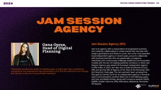 “Generative AI will be the death of repetitive tasks. It might seem like a small thing
compared to the potential and high expectations of AI, but this will be the core change
that will start a new era in social media marketing.”
SOCIAL MEDIA MARKETING TRENDS 53
2024
JAM SESSION
AGENCY
Oana Oprea,
Head of Digital
Planning
Jam Session Agency (RO)
Jam is an agency with a unique blend of progressive business
and creativity, collaborating to create brands that resonate with
today’s generations and those to come. Jam is the most awarded
local independent agency in recent years, proud to collaborate
with business partners who are passionate, courageous
individuals who continuously challenge traditional communication
models with the aim of creating authentic emotions. In 2023, Jam
Session Agency was ranked 1st European independent agency
in Effie Index. In 2023, Jam also won a Gold and Bronze at Euro
Effie and got the title of Agency of the Year at the Romanian ADC
(Art Directors’ Club) gala. The Jam partners’ team achieved the
first gold at Cannes Lions for an independent agency in Romania
(Jazz Communication), another Silver Lion in the following years,
and nine shortlisted entries, along with numerous awards: D&AD,
SABRE, Golden Hammer, Effie, Internetics, Webstock, Romanian
PR Awards.
 