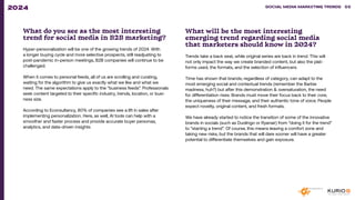 What do you see as the most interesting
trend for social media in B2B marketing?
Hyper-personalization will be one of the growing trends of 2024. With
a longer buying cycle and more selective prospects, still readjusting to
post-pandemic in-person meetings, B2B companies will continue to be
challenged.
When it comes to personal feeds, all of us are scrolling and curating,
waiting for the algorithm to give us exactly what we like and what we
need. The same expectations apply to the “business feeds”. Professionals
seek content targeted to their specific industry, trends, location, or busi-
ness size.
According to Econsultancy, 80% of companies see a lift in sales after
implementing personalization. Here, as well, AI tools can help with a
smoother and faster process and provide accurate buyer personas,
analytics, and data-driven insights.
What will be the most interesting
emerging trend regarding social media
that marketers should know in 2024?
Trends take a back seat, while original series are back in trend. This will
not only impact the way we create branded content, but also the plat-
forms used, the formats, and the selection of influencers.
Time has shown that brands, regardless of category, can adapt to the
most emerging social and contextual trends (remember the Barbie
madness, huh?) but after this demonstration & oversaturation, the need
for differentiation rises. Brands must move their focus back to their core,
the uniqueness of their message, and their authentic tone of voice. People
expect novelty, original content, and fresh formats.
We have already started to notice the transition of some of the innovative
brands in socials (such as Duolingo or Ryanair) from “doing it for the trend”
to “starting a trend”. Of course, this means leaving a comfort zone and
taking new risks, but the brands that will dare sooner will have a greater
potential to differentiate themselves and gain exposure.
SOCIAL MEDIA MARKETING TRENDS 2021 SOCIAL MEDIA MARKETING TRENDS 55
2024
 