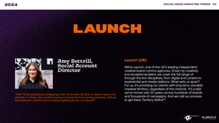 ”With TikTok pushing live shopping in the UK and the US (and no doubt many more
markets to come), and creators looking to maximize their earning potential, we’ll see
lines between content and commerce getting blurrier and blurrier.”
SOCIAL MEDIA MARKETING TRENDS 56
2024
LAUNCH
Amy Bottrill,
Social Account
Director
Launch (UK)
We’re Launch, one of the UK’s leading independent
creative brand comms agencies. Driven by creativity
and exceptional talent, we cover the full range of
through the line disciplines, from digital and content to
experiential and media relations. What sets us apart?
For us, it’s providing our clients with long term, ownable
‘creative territory’, regardless of the channel. It’s a skill
we’ve honed over 20 years, across hundreds of brands
and thousands of campaigns. And we call our process
to get there Territory Define™.
 