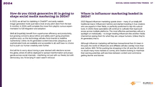How do you think generative AI is going to
shape social media marketing in 2024?
In 2023, we all had fun dabbling in ChatGPT and eerily realistic
image-generation tools (just take a look at any pitch deck from the last
6 months). In 2024, we’ll complete the move from playful, curious experi-
mentation to full integration and adoption.
We’ll all (hopefully) benefit from superhuman efficiency and productivity,
but growing concerns about ethics and safety aren’t going anywhere
anytime soon, so this technology will also force brands to redefine
‘authenticity’ online. As AI-generated content becomes ubiquitous, and
sophisticated tools are available and accessible to all, we’ll have no choice
but to push our human creativity even further.
And all this to worry about during a year stacked with elections across
the globe, where AI will be deployed to spread misinformation and propa-
ganda across social channels - interfering not just with our feeds, but with
democracy, too. I’d be lying if I said I wasn’t nervous!
Where is influencer marketing headed in
2024?
2023 flipped influencer marketing upside down - many of us totally left
traditional macro ‘influencers’ behind, and started investing in true creators
who are experts in their fields, or perfectly positioned to tap into subcul-
tures. In 2024, these specialists will continue to cultivate their loyal audi-
ences across multiple platforms. The most effective partnerships will put a
spotlight on individuality - no longer treating influencers like another media
channel but seeing them for what they are: unique humans. Unless they’re
AI-generated, that is.
Although influencer marketing will feel less transactional than it’s been in
the past, the world of influencers and affiliates will also overlap more than
ever before. With TikTok pushing live shopping in the UK and the US (and
no doubt many more markets to come), and creators looking to maximize
their earning potential, we’ll see lines between content and commerce
getting blurrier and blurrier.
SOCIAL MEDIA MARKETING TRENDS 2021 SOCIAL MEDIA MARKETING TRENDS 57
2024
 