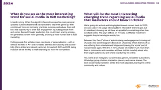 What do you see as the most interesting
trend for social media in B2B marketing?
LinkedIn is king. When the algorithm favors true expertise over personal
updates, business leaders will be expected to step their game up. With
a continued focus on company practices, purpose, and values, there will
be a real opportunity to drive B2B engagement by putting people front
and center. Beyond thought leadership, this could mean sharing employ-
ee-generated content more generally, showing a more human side to B2B
marketing.
Putting people first will also mean new levels of personalization - with or
without the help of AI - and increased attention to inclusivity and accessi-
bility (think alt text and closed captions). Across both B2C and B2B, being
inclusive will be the key to really standing out from the competition.
What will be the most interesting
emerging trend regarding social media
that marketers should know in 2024?
We’re going old-school and bringing text-based content back. In 2023,
we saw a dip in X’s usage following Elon’s rebrand of ‘the bird app’, but
it’s stabilized, showing we still have an appetite for something other than
scrollable video. The jury’s still out on Threads, but Meta’s investment
suggests they’re banking on words, too.
Between this, Gen-Z’s love of a photo dump, and engagement moving out
of public view (see Instagram’s Broadcast Channels), it feels like lots of us
are suffering from entertainment fatigue and craving the ‘social’ part of
‘social media’ again. With this in mind, shares will matter much more than
likes or comments, and marketers will have to think carefully about who
their target audience is, and where exactly they live online.
Yes, we’re all on Instagram, but we’re also gamers, newsletter subscribers,
WhatsApp group chatters, inspiration pinners, and meme sharers. The
best social media marketers will be the most adaptable, leaning into online
community and culture.
SOCIAL MEDIA MARKETING TRENDS 2021 SOCIAL MEDIA MARKETING TRENDS 58
2024
 