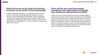 What do you see as the most interesting
trend for social media in B2B marketing?
In 2024, we anticipate witnessing a rise in B2B influencers across Latin
America. In recent years, we’ve observed the emergence of industry
experts on social media platforms. Nevertheless, certain professionals
have either been hesitant or lacked the time to produce content while
simultaneously managing their client workload. However, influencers from
other regions, such as Neil Patel or Lea Turner, could serve as examples to
follow in Latin America.
What will be the most interesting
emerging trend regarding social media
that marketers should know in 2024?
I’d like to incorporate email marketing into this report. Mailing strategies
continue to be pertinent in B2B communication approaches. Nevertheless,
in order for them to yield results, emphasis should be placed on person-
alization and interaction. Clients no longer wish to be seen as just another
contact in a lengthy list of names, nor do they desire dull, uninteresting
emails. To encourage recipients to spend more time engaging with email
content, the integration of interactive elements such as image carousels,
polls, and RSVP options for events will be great tools.
SOCIAL MEDIA MARKETING TRENDS 2021 SOCIAL MEDIA MARKETING TRENDS 61
2024
 