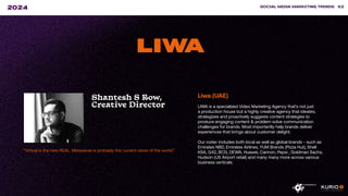 “Virtual is the new REAL. Metaverse is probably the current verse of the world.”
SOCIAL MEDIA MARKETING TRENDS 62
2024
LIWA
Shantesh S Row,
Creative Director
Liwa (UAE)
LIWA is a specialized Video Marketing Agency that’s not just
a production house but a highly creative agency that ideates,
strategizes and proactively suggests content strategies to
produce engaging content & problem solve communication
challenges for brands. Most importantly help brands deliver
experiences that brings about customer delight.
Our roster includes both local as well as global brands - such as
Emirates NBD, Emirates Airlines, YUM Brands (Pizza Hut), Shell
KSA, G42, BCG, DEWA, Huawei, Cannon, Pepsi , Goldman Sachs,
Hudson (US Airport retail) and many many more across various
business verticals.
 