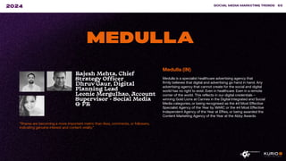 ”Shares are becoming a more important metric than likes, comments, or followers,
indicating genuine interest and content virality.”
SOCIAL MEDIA MARKETING TRENDS 65
2024
MEDULLA
Medulla (IN)
Medulla is a specialist healthcare advertising agency that
firmly believes that digital and advertising go hand in hand. Any
advertising agency that cannot create for the social and digital
world has no right to exist. Even in healthcare. Even in a remote
corner of the world. This reflects in our digital credentials –
winning Gold Lions at Cannes in the Digital Integrated and Social
Media categories, or being recognised as the #4 Most Effective
Specialist Agency of the Year by WARC or the #4 Most Effective
Independent Agency of the Year at Effies, or being awarded the
Content Marketing Agency of the Year at the Abby Awards.
Rajesh Mehta, Chief
Strategy Officer
Dhruv Gaur, Digital
Planning Lead
Leonie Mergulhao, Account
Supervisor - Social Media
& PR
 