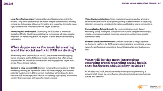 Long-Term Partnerships: Fostering Genuine Relationships with Influ-
encers: Long-term partnerships will foster deeper collaboration, allowing
companies to leverage influencers’ insights and expertise to create mean-
ingful content that resonates with the target audience.
Measuring ROI and Impact: Quantifying the Success of Influencer
Marketing Efforts: Healthcare and pharma companies will place greater
emphasis on measuring the ROI & impact of their influencer marketing
campaigns.
What do you see as the most interesting
trend for social media in B2B marketing?
While many trend reports focus on B2C, we do see several intriguing
trends emerging within B2B social media marketing that offer unique
opportunities for brands to connect with and engage their target audi-
ences. These trends include:
Content is king, even in B2B: Content remains the cornerstone of B2B
marketing, serving as a powerful tool to educate, engage, and convert
potential customers. In 2024, content marketing will continue to domi-
nate the B2B landscape, with a focus on creating high-quality, informative
content that resonates with specific industry needs.
Video Captures Attention: Video marketing has emerged as a force to
be reckoned with in the B2B sphere, proving its effectiveness in capturing
attention, conveying complex information, and building brand connections.
Personalization Drives Growth: By implementing Account Based
Marketing (ABM) strategies, companies can nurture deeper relationships,
create a more personalized customer experience, and achieve greater
conversion rates.
LinkedIn: The B2B Powerhouse: LinkedIn continues to reign supreme
as the go-to platform for B2B social media marketing, providing a unique
space for professional networking, thought leadership, and lead genera-
tion.
What will be the most interesting
emerging trend regarding social media
that marketers should know in 2024?
As we step into 2024, the social media landscape is experiencing a
dynamic shift, driven by a confluence of evolving trends across channels,
culture, and behavior.
SOCIAL MEDIA MARKETING TRENDS 2021 SOCIAL MEDIA MARKETING TRENDS 67
2024
 