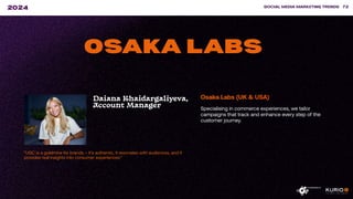 ”UGC is a goldmine for brands – it’s authentic, it resonates with audiences, and it
provides real insights into consumer experiences.”
SOCIAL MEDIA MARKETING TRENDS 72
2024
OSAKA LABS
Daiana Khaidargaliyeva,
Account Manager
Osaka Labs (UK & USA)
Specialising in commerce experiences, we tailor
campaigns that track and enhance every step of the
customer journey.
 