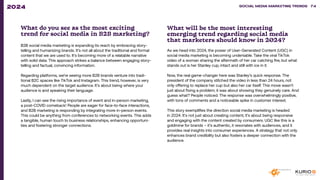 What do you see as the most exciting
trend for social media in B2B marketing?
B2B social media marketing is expanding its reach by embracing story-
telling and humanizing brands. It’s not all about the traditional and formal
content that we are used to. It’s becoming more of a relatable narrative
with solid data. This approach strikes a balance between engaging story-
telling and factual, convincing information.
Regarding platforms, we’re seeing more B2B brands venture into tradi-
tional B2C spaces like TikTok and Instagram. This trend, however, is very
much dependent on the target audience. It’s about being where your
audience is and speaking their language.
Lastly, I can see the rising importance of event and in-person marketing,
a post-COVID comeback! People are eager for face-to-face interactions,
and B2B marketing is responding by integrating more in-person events.
This could be anything from conferences to networking events. This adds
a tangible, human touch to business relationships, enhancing opportuni-
ties and fostering stronger connections.
What will be the most interesting
emerging trend regarding social media
that marketers should know in 2024?
As we head into 2024, the power of User-Generated Content (UGC) in
social media marketing is becoming undeniable. Take the viral TikTok
video of a woman sharing the aftermath of her car catching fire, but what
stands out is her Stanley cup, intact and still with ice in it.
Now, the real game-changer here was Stanley’s quick response. The
president of the company stitched the video in less than 24 hours, not
only offering to replace her cup but also her car itself. This move wasn’t
just about fixing a problem; it was about showing they genuinely care. And
guess what? People noticed. The response was overwhelmingly positive,
with tons of comments and a noticeable spike in customer interest.
This story exemplifies the direction social media marketing is headed
in 2024. It’s not just about creating content; it’s about being responsive
and engaging with the content created by consumers. UGC like this is a
goldmine for brands – it’s authentic, it resonates with audiences, and it
provides real insights into consumer experiences. A strategy that not only
enhances brand credibility but also fosters a deeper connection with the
audience.
SOCIAL MEDIA MARKETING TRENDS 2021 SOCIAL MEDIA MARKETING TRENDS 74
2024
 