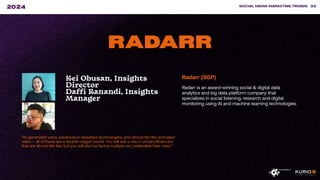 ”AI-generated voice, advances in deepfake technologies, and almost life-like animated
video – all of these are a double-edged sword. You will see a rise in virtual influencers
that are almost life-like, but you will also be facing multiple very believable fake news.”
SOCIAL MEDIA MARKETING TRENDS 82
2024
RADARR
Kei Obusan, Insights
Director
Daffi Ranandi, Insights
Manager
Radarr (SGP)
Radarr is an award-winning social & digital data
analytics and big data platform company that
specializes in social listening, research and digital
monitoring using AI and machine learning technologies.
 