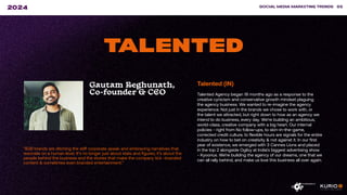 ”B2B brands are ditching the stiff corporate speak and embracing narratives that
resonate on a human level. It’s no longer just about stats and figures; it’s about the
people behind the business and the stories that make the company tick -branded
content & sometimes even branded entertainment.”
SOCIAL MEDIA MARKETING TRENDS 85
2024
TALENTED
Gautam Reghunath,
Co-founder & CEO
Talented (IN)
Talented Agency began 18 months ago as a response to the
creative cynicism and conservative growth mindset plaguing
the agency business. We wanted to re-imagine the agency
experience. Not just in the brands we chose to work with, or
the talent we attracted, but right down to how as an agency we
intend to do business, every day. We’re building an ambitious,
world-class, creative company with a big heart. Our internal
policies - right from No follow-ups, to skin-in-the-game,
corrected credit culture, to flexible hours are signals for the entire
industry on how to bet on creativity & not against it. In our first
year of existence, we emerged with 3 Cannes Lions and placed
in the top 2 alongside Ogilvy at India’s biggest advertising show
- Kyoorius. We’re building the agency of our dreams, one that we
can all rally behind, and make us love this business all over again.
 