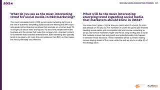 What do you see as the most interesting
trend for social media in B2B marketing?
The most noticeable trend in B2B social media marketing right now is
the rise of authentic storytelling. B2B brands are ditching the stiff corpo-
rate speak and embracing narratives that resonate on a human level. It’s
no longer just about stats and figures; it’s about the people behind the
business and the stories that make the company tick -branded content
& sometimes even branded entertainment. B2B marketing also typically
tends to be given a lot more time and patience than B2C, so that makes
this trend potentially very effective.
What will be the most interesting
emerging trend regarding social media
that marketers should know in 2024?
You know how it goes – by the time you catch wind of a trend, it’s prob-
ably already on its way out. For marketers in 2024, the game plan involves
treading social waters with incomplete intel, and course-correcting as
we go. Old-school marketers might see this as a big red flag. But a social
first marketer knows that real growth and potential virality only happen
in between those decisions. These marketers will be out there making
moves, staying ahead of the curve, while the rest are stuck on slide 43 of
the strategy deck.
SOCIAL MEDIA MARKETING TRENDS 2021 SOCIAL MEDIA MARKETING TRENDS 87
2024
 