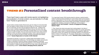 There hasn’t been a year with trends reports not highlighting
personalization of social content. Low and behold, it is finally
here! Thanks to generative AI.
SOCIAL MEDIA MARKETING TRENDS 9
2024
“Social media is already heavily influenced by gen-AI. Today, it’s more than likely
that most agency output involves some bits of gen-AI in its process of concep-
tion. As consumers, we don’t fully recognize its influence yet - outside of the
easy-to-spot, creatively exaggerated activations that go viral every other day.
But the truth also is that most of these gen-AI trends seem to run out of novelty
in about a couple of weeks. Once we move past the visual shock value of these
creatives in time, and ethical considerations aside, I think a rational prediction
is for gen-AI to become the key to finally unlocking meaningful personalized
content.” Gautam Reghunath, Co-founder & CEO, Talented
“Generative AI will play a crucial role in creating highly personalized content
tailored to individual user preferences. This technology can analyze vast amounts
of data to understand consumer behavior, allowing marketers to generate
content that resonates with specific demographics. In the Chinese market, where
personalization is highly valued, generative AI can help create culturally relevant
and appealing content.” James Hebbert, Managing Director, Hylink UK
TREND #2 Personalized content breakthrough
“In a huge leap forward, 2024 stands poised to witness a radical transfor-
mation in pharmaceutical marketing on social media, driven by the dynamic
powers of generative AI. This isn’t just a step towards advanced automation;
it’s a groundbreaking shift towards deeply personalized, empathetic patient
engagement, marking a new epoch in healthcare communication.”
Sharlene Jenner, Vice President - Director of Engagement Strategy,
Abelson Taylor
“--Then, there’s the whole new game that is being played in the field of
Personalized Video Content and Automated Content. AI is quickly generating
tailor-made videos suited to individual audience demographics. Agencies,
production houses, and creatives are increasingly relying on AI Voiceovers, AI
Editors, AI Music, AI Scripting, etc. This allows creative teams more thinking
time and leeway to create video content.” Shantesh S Row, Creative Director,
Liwa
 
