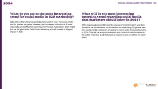 What do you see as the most interesting
trend for social media in B2B marketing?
Data-Driven Marketing has probably been part of every new year predic-
tion for the last ten years. However, with increased utilization of AI tools,
especially around Machine Learning and Process Automation, 2024 might
just be the year when Data-Driven Marketing actually makes its biggest
impact in B2B.
What will be the most interesting
emerging trend regarding social media
that marketers should know in 2024?
With ongoing global conflict and the spread of misinformation and disin-
formation via social media, not to mention an impending US general elec-
tion, social media companies are going to come under increased scrutiny
in 2024. This will be around moderation and control of misinformation in
the public realm but it will likely have a massive knock-on effect for adver-
tisers.
SOCIAL MEDIA MARKETING TRENDS 2021 SOCIAL MEDIA MARKETING TRENDS 90
2024
 