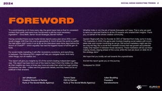SOCIAL MEDIA MARKETING TRENDS 2
2024
“In a world leaning on AI more every day, the good news here is that for consistent
content that builds real brand love, humanness is still the most necessary
ingredient.” -Dora Beilin, Senior Social Strategist, Barrett Hofherr
Having compiled these social media trends reports every year since 2012, I can’t
recall a bigger shift than this one by generative AI. And it shook the world so swiftly!
Our last edition didn’t point it out at all, as the interviews were done days before the
launch of ChatGPT – which arguably has had the biggest impact of all the gen-AI
tools.
For social media marketing, it will offer revolutions, evolutions, and everything
in-between. The following 100+ pages will help you navigate those. And many
other things, non-AI-related, too.
This report will give you insights by 23 of the world’s leading independent agen-
cies. This report has been born out of the need to hear it from the indies, too. After
all, their insights are many a times way more accurate than what the huge holding
companies can offer – indies see the grassroots details, and they need not be so
political in their answers.
Whether indie or not, the job of trends forecaster isn’t easy. That is why we want
to send our warmest thanks to all the 33 experts who shared their insights. Thank
you, on behalf of the whole creative community.
Gautam Reghunath, the Co-founder & CEO of Talented from India, sums it nicely:
“For marketers in 2024, the game plan involves treading social waters with incom-
plete intel, and course-correcting as we go. Old-school marketers might see this
as a big red flag. But a social first marketer knows that real growth and potential
virality only happen in between those decisions. These marketers will be out there
making moves, staying ahead of the curve, while the rest are stuck on slide 43 of
the strategy deck.”
We hope that you boldly set sail towards the unpredictable.
And let this report guide you on the journey.
Godspeed for 2024!
Jari Lähdevuori
Creative Director & Partner
Kurio // The Social Media Age(ncy)
Tommi Opas
CEO & Partner
Kurio // The Social Media Age(ncy)
Julian Boulding
President
thenetworkone
FOREWORD
SOCIAL MEDIA MARKETING TRENDS 2
2024
 