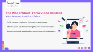 The Rise of Short-Form Video Content
Dominance of Short-Form Videos
• TikTok, Instagram Reels, and YouTube Shorts taking over.
• Attention spans are shorter, making bite-sized content essential.
• Brands must create engaging, fast-paced content to stay relevant.
 