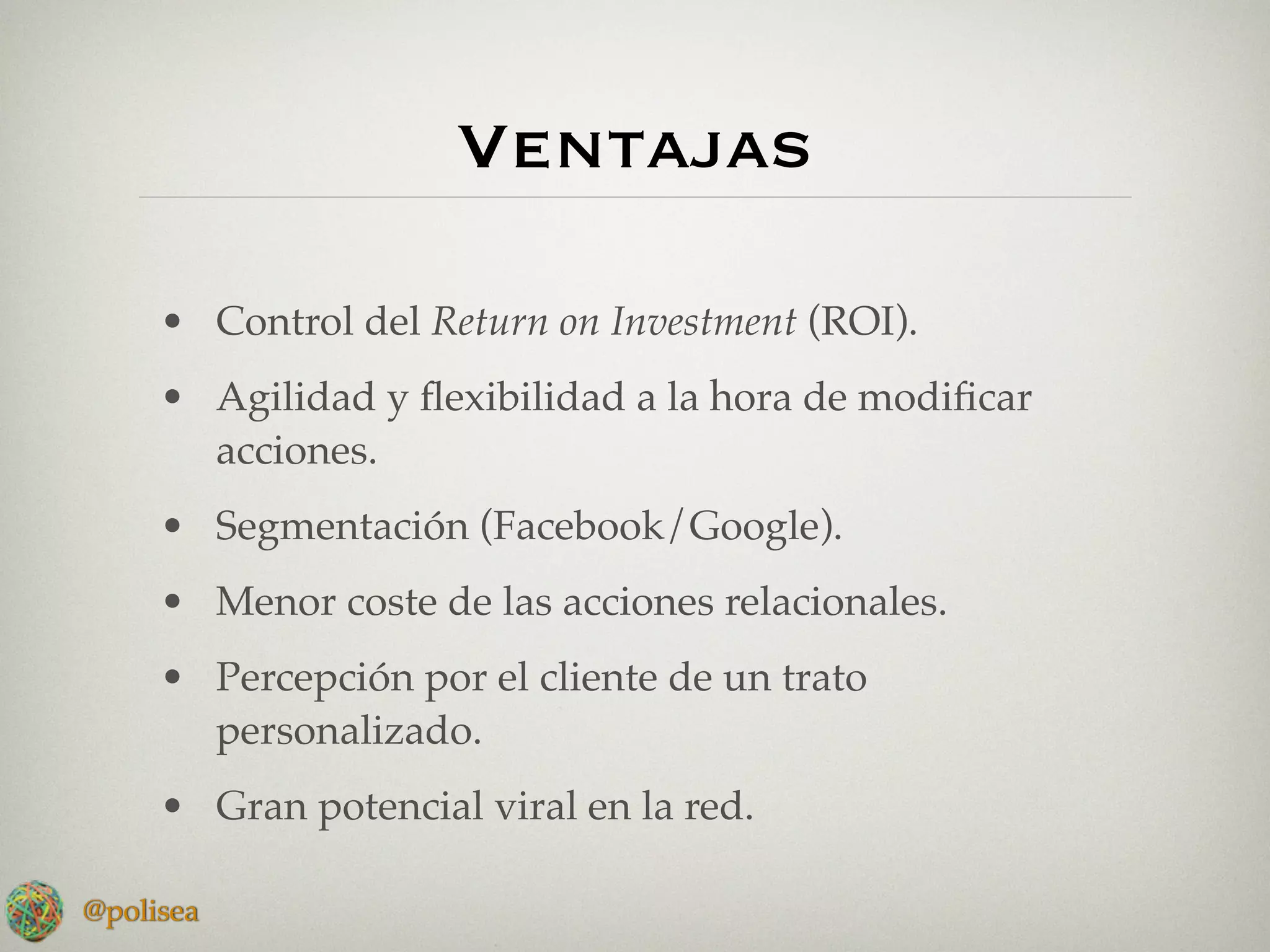 Ventajas

     • Control del Return on Investment (ROI).
     • Agilidad y ﬂexibilidad a la hora de modiﬁcar
       acciones.
     • Segmentación (Facebook/Google).
     • Menor coste de las acciones relacionales.
     • Percepción por el cliente de un trato
       personalizado.
     • Gran potencial viral en la red.

@polisea
 