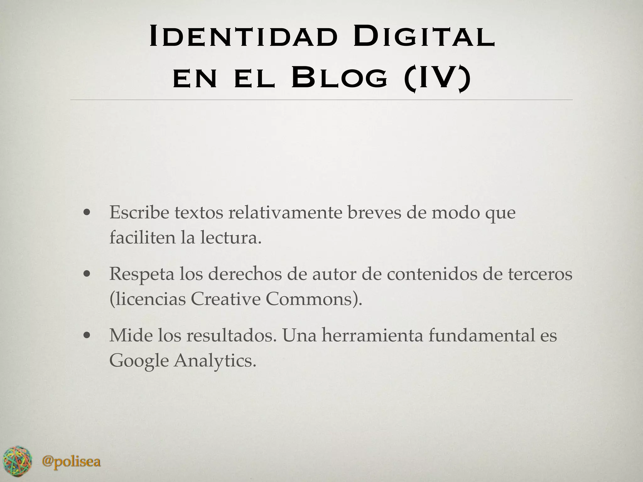 Identidad Digital
             en el Blog (IV)


     • Escribe textos relativamente breves de modo que
       faciliten la lectura.
     • Respeta los derechos de autor de contenidos de terceros
       (licencias Creative Commons).
     • Mide los resultados. Una herramienta fundamental es
       Google Analytics.




@polisea
 