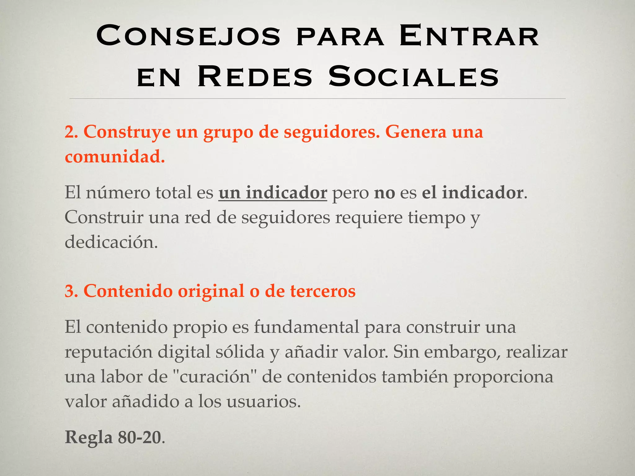 Consejos para Entrar
    en Redes Sociales
2. Construye un grupo de seguidores. Genera una
comunidad.
El número total es un indicador pero no es el indicador.
Construir una red de seguidores requiere tiempo y
dedicación.

3. Contenido original o de terceros
El contenido propio es fundamental para construir una
reputación digital sólida y añadir valor. Sin embargo, realizar
una labor de "curación" de contenidos también proporciona
valor añadido a los usuarios.
Regla 80-20.
 